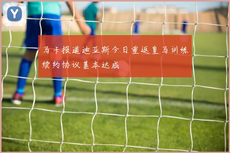 马卡报道迪亚斯今日重返皇马训练续约协议基本达成