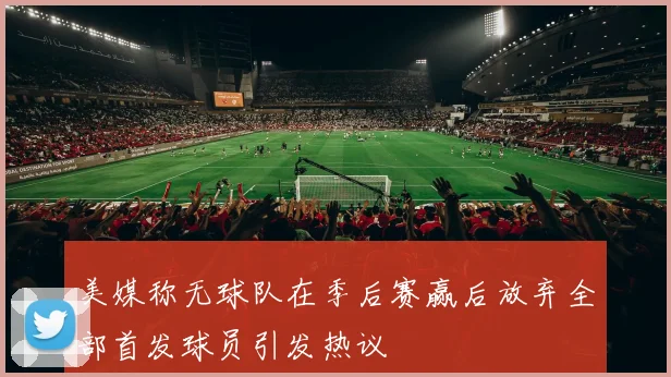 美媒称无球队在季后赛赢后放弃全部首发球员引发热议