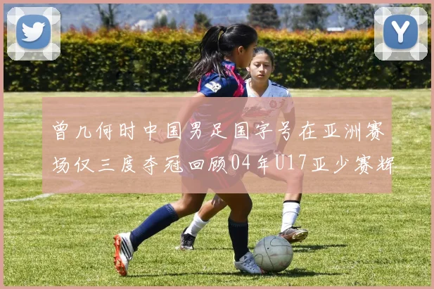 曾几何时中国男足国字号在亚洲赛场仅三度夺冠回顾04年U17亚少赛辉煌时刻