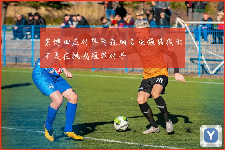 索博回应对阵阿森纳言论强调我们不是在挑战冠军对手