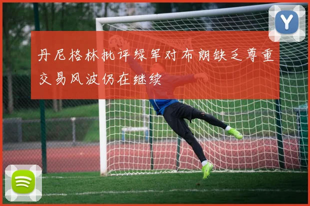 丹尼格林批评绿军对布朗缺乏尊重交易风波仍在继续