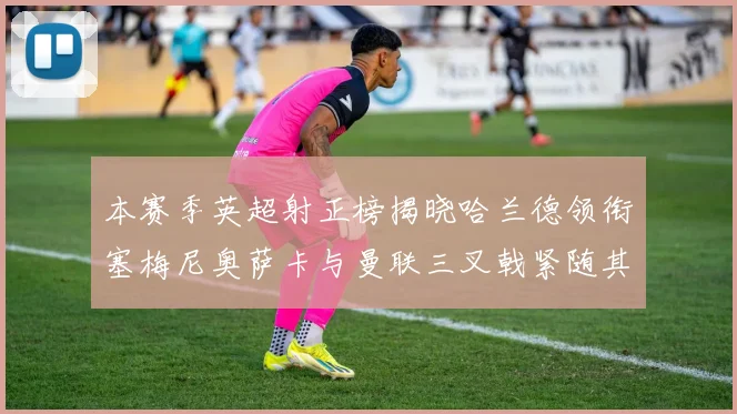 本赛季英超射正榜揭晓哈兰德领衔塞梅尼奥萨卡与曼联三叉戟紧随其后
