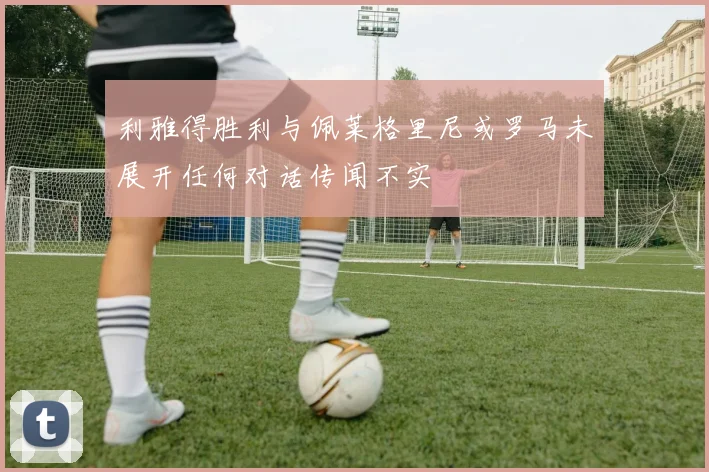 利雅得胜利与佩莱格里尼或罗马未展开任何对话传闻不实