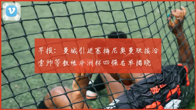 早报：曼城引进塞梅尼奥曼联接洽索帅等教练非洲杯四强名单揭晓