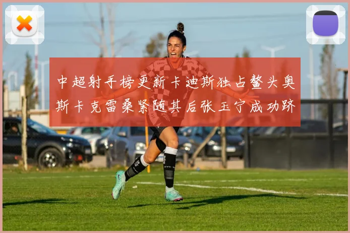 中超射手榜更新卡迪斯独占鳌头奥斯卡克雷桑紧随其后张玉宁成功跻身前十
