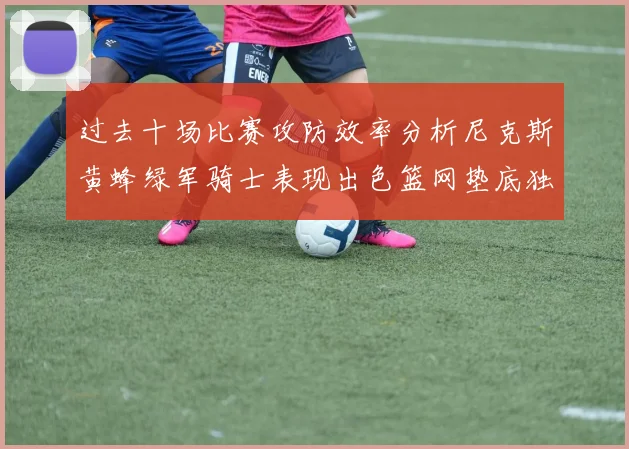 过去十场比赛攻防效率分析尼克斯黄蜂绿军骑士表现出色篮网垫底独占鳌头