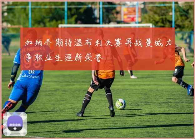 加纳乔期待温布利决赛再战曼城力争职业生涯新荣誉