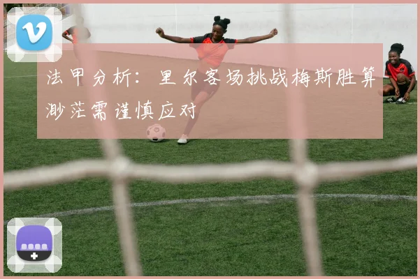 法甲分析：里尔客场挑战梅斯胜算渺茫需谨慎应对