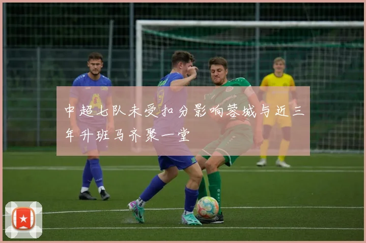 中超七队未受扣分影响蓉城与近三年升班马齐聚一堂